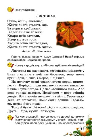17
Прочитай вірш.
ЛИСТОПАД
Осінь, осінь, листопад,
Жовте листя стелить сад,
За моря в краї далекі
Відлетіли вже лелеки.
Хмари небо затягли,
Вітер віє з-за гори,
Ходить осінь листопадом,
Жовте листя стелить садом.
Анатолій Житкевич
Про які ознаки осені у ньому йдеться? Назви окремо
ознаки живої і неживої природи.
Чому у народі кажуть: «Листопад білими кіньми їде»?
Листопад ще називають «строкатим місяцем».
Зима з осінню в цей час бореться, тому може
бути і дощ, і сніг, і мороз, і відлига.
На початку осені трапляються перші примо-
розки. Нерідко після них починається тепла со-
нячна і суха погода. Це час «бабиного літа». Але
воно триває недовго. Незабаром – пора осінніх
дощів. Вони зовсім не схожі на літні. Увесь тиж-
день, не вгаваючи, може сіяти дощик. І здаєть-
ся, немає йому краю.
Тому й буває дві осені. Одна – золота, радісна.
Друга – сіра, сумна, похмура.
Під час екскурсії, прогулянок, по дорозі до школи
(дому) спостерігай за змінами у живій і неживій при-
роді у різні пори року (місяці). Свої спостереження
 