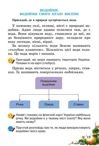 19
ВОДОЙМИ.
ВОДОЙМИ СВОГО КРАЮ ВОСЕНИ
Пригадай, де в природі зустрічається вода.
У кожному селі, селищі, місті є природні во-
дойми. Адже люди здавна селилися там, де є
вода. Вони цінували воду, ставилися до неї, як
до безцінного природного дару, складали про
воду легенди, пісні, вірші.
За велику кількість води Землю називають
«голубою планетою». Більшість цієї води соло-
на. Це вода морів і океанів.
Пригадай, які моря омивають територію України.
Покажи їх на карті (глобусі).
Прісна вода міститься у річках, озерах, став-
ках. Їх називають поверхневими водоймами.
Поверхневі
водойми
Річки Озера Ставки
Назви і покажи на фізичній карті України найбільшу
річку. Які водойми є у твоєму місті (селі)? Яку вони
мають назву?
Підготуй розповідь про те, як люди використовують
водойми твого краю.
 