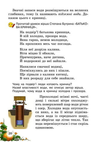 20
Значні запаси води розміщуються на великих
глибинах, тому їх називають підземні води. До-
казом цього є криниці.
Прочитай уривок вірша Степана Бутрина «БАТЬКО-
ВА КРИНИЦЯ».
На подвір’ї батькова криниця,
В ній холодна, прозора вода.
Вона гарна, немов молодиця,
На прохожих весь час погляда.
Біля неї дозріла калина.
Віти міцно її обняли,
Причепурена, наче дитина,
Й подорожні до неї зайшли.
Напилися смачної водиці,
Посміхнулись до них і пішли.
Ще зірвали з калини китиці,
В них розраду для себе знайшли.
Чому на подвір’ї люди копають криниці?
Назви властивості води, які описує автор вірша.
Подумай, чому вода в криниці холодна і прозора.
Прохолодні осінні ночі, часті
дощі і сильні вітри охолоджу-
ють поверхневий шар води річок
і озер. Холодна вода опускаєть-
ся вниз, а на її місце підніма-
ється вода із середнього шару,
що зберігає ще літнє тепло. Так
вода перемішується і стає скрізь
однаковою.
 