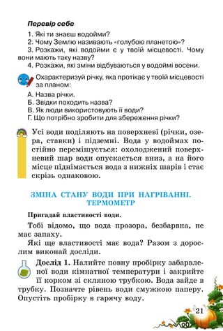 21
Перевір себе
1.	Які ти знаєш водойми?
2.	Чому Землю називають «голубою планетою»?
3.	Розкажи, які водойми є у твоїй місцевості. Чому
вони мають таку назву?
4.	Розкажи, які зміни відбуваються у водоймі восени.
Охарактеризуй річку, яка протікає у твоїй місцевості
за планом:
А. Назва річки.
Б. Звідки походить назва?
В. Як люди використовують її води?
Г. Що потрібно зробити для збереження річки?
Усі води поділяють на поверхневі (річки, озе-
ра, ставки) і підземні. Вода у водоймах по-
стійно перемішується: охолоджений поверх-
невий шар води опускається вниз, а на його
місце піднімається вода з нижніх шарів і стає
скрізь однаковою.
ЗМІНА СТАНУ ВОДИ ПРИ НАГРІВАННІ.
ТЕРМОМЕТР
Пригадай властивості води.
Тобі відомо, що вода прозора, безбарвна, не
має запаху.
Які ще властивості має вода? Разом з дорос-
лим виконай досліди.
Дослід 1. Налийте повну пробірку забарвле-
ної води кімнатної температури і закрийте
її корком зі скляною трубкою. Вода зайде в
трубку. Позначте рівень води смужкою паперу.
Опустіть пробірку в гарячу воду.
 
