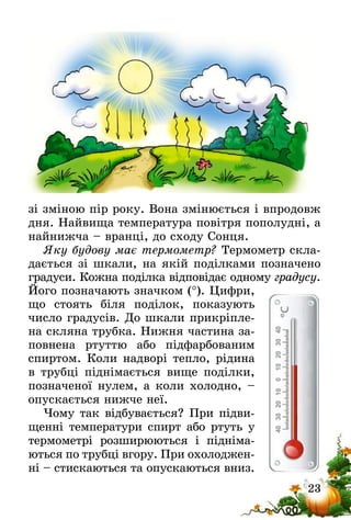 23
зі зміною пір року. Вона змінюється і впродовж
дня. Найвища температура повітря пополудні, а
найнижча – вранці, до сходу Сонця.
Яку будову має термометр? Термометр скла-
дається зі шкали, на якій поділками позначено
градуси. Кожна поділка відповідає одному градусу.
Його позначають значком (°). Цифри,
що стоять біля поділок, показують
число градусів. До шкали прикріпле-
на скляна трубка. Нижня частина за-
повнена ртуттю або підфарбованим
спиртом. Коли надворі тепло, рідина
в трубці піднімається вище поділки,
позначеної нулем, а коли холодно, –
опускається нижче неї.
Чому так відбувається? При підви-
щенні температури спирт або ртуть у
термометрі розширюються і підніма-
ються по трубці вгору. При охолоджен-
ні – стискаються та опускаються вниз.
 