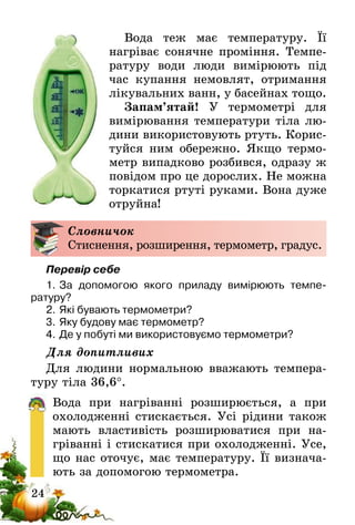 24
Вода теж має температуру. Її
нагрі­ває сонячне проміння. Темпе-
ратуру води люди вимірюють під
час купання немовлят, отримання
лікувальних ванн, у басейнах тощо.
Запам’ятай! У термометрі для
вимірювання температури тіла лю-
дини використовують ртуть. Корис-
туйся ним обережно. Якщо термо-
метр випадково розбився, одразу ж
повідом про це дорослих. Не можна
торкатися ртуті руками. Вона дуже
отруйна!
Словничок
Стиснення, розширення, термометр, градус.
Перевір себе
1.	За допомогою якого приладу вимірюють темпе­
ратуру?
2.	Які бувають термометри?
3.	Яку будову має термометр?
4.	Де у побуті ми використовуємо термометри?
Для допитливих
Для людини нормальною вважають темпера-
туру тіла 36,6°.
Вода при нагріванні розширюється, а при
охолодженні стискається. Усі рідини також
мають властивість розширюватися при на-
гріванні і стискатися при охолодженні. Усе,
що нас оточує, має температуру. Її визнача-
ють за допомогою термометра.
 