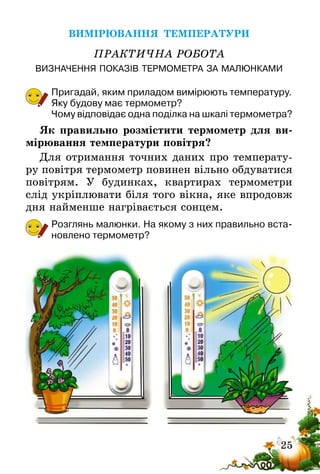 25
ВИМІРЮВАННЯ ТЕМПЕРАТУРИ
ПРАКТИЧНА РОБОТА
ВИЗНАЧЕННЯ ПОКАЗІВ ТЕРМОМЕТРА ЗА МАЛЮНКАМИ
Пригадай, яким приладом вимірюють температуру.
Яку будову має термометр?
Чому відповідає одна поділка на шкалі термометра?
Як правильно розмістити термометр для ви-
мірювання температури повітря?
Для отримання точних даних про температу-
ру повітря термометр повинен вільно обдуватися
повітрям. У будинках, квартирах термометри
слід укріплювати біля того вікна, яке впродовж
дня найменше нагрівається сонцем.
Розглянь малюнки. На якому з них правильно вста-
новлено термометр?
 