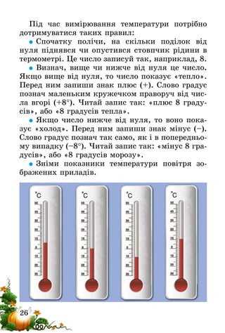 26
Під час вимірювання температури потрібно
дотримуватися таких правил:
	Спочатку полічи, на скільки поділок від
нуля піднявся чи опустився стовпчик рідини в
термометрі. Це число записуй так, наприк­лад, 8.
	Визнач, вище чи нижче від нуля це число.
Якщо вище від нуля, то число показує «тепло».
Перед ним запиши знак плюс (+). Слово градус
познач маленьким кружечком праворуч від чис-
ла вгорі (+8°). Читай запис так: «плюс 8 граду-
сів», або «8 градусів тепла».
	Якщо число нижче від нуля, то воно пока-
зує «холод». Перед ним запиши знак мінус (–).
Слово градус познач так само, як і в попередньо-
му випадку (–8°). Читай запис так: «мінус 8 гра-
дусів», або «8 градусів морозу».
	Зніми показники температури повітря зо-
бражених приладів.
 