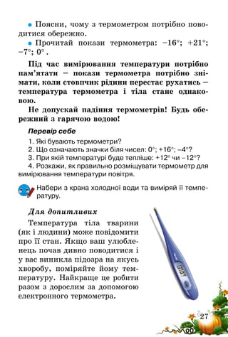 27
	Поясни, чому з термометром потрібно пово-
дитися обережно.
	Прочитай покази термометра: –16°; +21°;
–7°; 0° .
Під час вимірювання температури потрібно
пам’ятати – покази термометра потрібно зні­
мати, коли стовпчик рідини перестає рухатись –
температура термометра і тіла стане однако-
вою.
Не допускай падіння термометрів! Будь обе-
режний з гарячою водою!
Перевір себе
1.	Які бувають термометри?
2.	Що означають значки біля чисел: 0°; +16°; –4°?
3.	При якій температурі буде тепліше: +12° чи –12°?
4.	Розкажи, як правильно розміщувати термометр для
вимірювання температури повітря.
Набери з крана холодної води та виміряй її темпе-
ратуру.
Для допитливих
Температура тіла тварини
(як і людини) може повідомити
про її стан. Якщо ваш улюб­ле­
нець почав дивно поводитися і
у вас виникла підозра на якусь
хворобу, поміряйте йому тем-
пературу. Найкраще це робити
разом з дорослим за допомогою
електронного термометра.
 