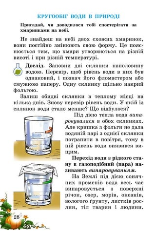 28
КРУГООБІГ ВОДИ В ПРИРОДІ
Пригадай, чи доводилося тобі спостерігати за
хмаринками на небі.
Не знайдеш на небі двох схожих хмаринок,
вони постійно змінюють свою форму. Це пояс-
нюється тим, що хмари утворюються на різній
висоті і при різній температурі.
Дослід. Заповни дві склянки наполовину
водою­. Перевір, щоб рівень води в них був
однаковий, і познач його фломастером або
смуж­кою па­перу. Одну склянку щільно накрий
фольгою.
Залиш обидві склянки в теплому місці на
кілька днів. Знову перевір рівень води. У якій із
склянок води стало менше? Що відбулося?
Під дією тепла вода випа­
ровувалася в обох склянках.
Але кришка з фольги не дала
водяній парі з однієї склянки
потрапити в повітря, тому в
ній рівень води виявився ви-
щим.
Перехід води з рідкого ста-
ну в газоподібний (пара) на-
зивають випаровуванням.
На Землі під дією соняч-
них променів вода весь час
випаровується з поверхні
­річок, озер, морів, океанів,
вологого ґрунту, листків рос­
­лин, тіл тварин і людини.
 