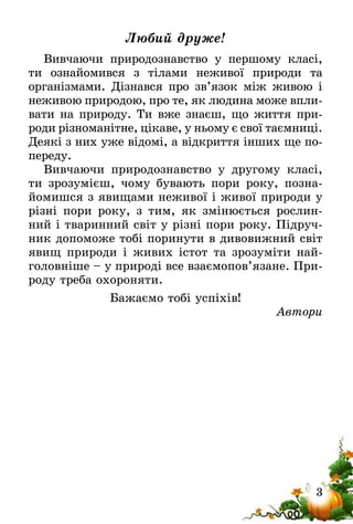 3
Любий друже!
Вивчаючи природознавство у першому класі,
ти ознайомився з тілами неживої природи та
організ­мами. Дізнався про зв’язок між живою і
неживою природою, про те, як людина може впли-
вати на природу. Ти вже знаєш, що життя при-
роди різноманітне, цікаве, у ньому є свої таємниці­.
Деякі з них уже відомі, а відкриття інших ще по-
переду.
Вивчаючи природознавство у другому класі,
ти зрозумієш, чому бувають пори року, позна-
йомишся з явищами неживої і живої природи у
різні пори року, з тим, як змінюється рослин-
ний і тваринний світ у різні пори року. Підруч-
ник допоможе тобі поринути в дивовижний світ
явищ природи і живих істот та зрозуміти най-
головніше – у природі все взаємопов’язане. При-
роду треба охороняти.
Бажаємо тобі успіхів!
Автори
 