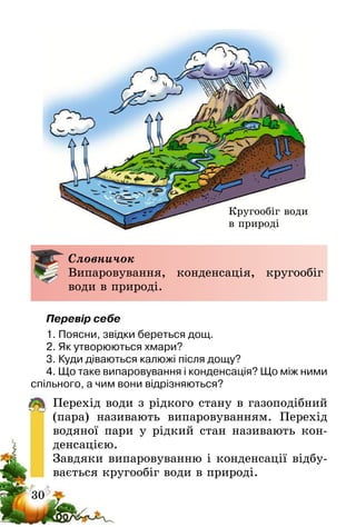 30
Словничок
Випаровування, конденсація, кругообіг
води в природі.
Перевір себе
1. Поясни, звідки береться дощ.
2. Як утворюються хмари?
3. Куди діваються калюжі після дощу?
4. Що таке випаровування і конденсація? Що між ними
спільного, а чим вони відрізняються?
Перехід води з рідкого стану в газоподібний
(пара) називають випаровуванням. Перехід
водяної пари у рідкий стан називають кон-
денсацією.
Завдяки випаровуванню і конденсації відбу-
вається кругообіг води в природі.
Кругообіг води
в природі
 