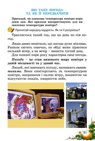 31
ЩО ТАКЕ ПОГОДА
ТА ЯК ЇЇ ПЕРЕДБАЧИТИ
Пригадай, чи однакова температура повітря впро-
довж дня. Які прилади використовують для ви-
значення температури повітря?
Прочитай народну мудрість. Як ти її розумієш?
Трапляється такий год, що на день по сім по-
год.
Люди давно помітили, що погода дуже мінлива.
Ранком світить сонечко, по обіді може зір­ватися
сильний вітер, а на вечір – випасти густий дощ.
Для кожної пори року характерна своя погода.
Погода – це стан нижнього шару повітря у
даній місцевості та у даний час.
Людей, які вивчають погоду, називають синоп­
тиками. Вони спостерігають за температурою
повітря, напрямком і силою вітру, наявністю чи
відсутністю опадів, хмарністю неба.
 