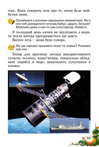 33
сіна. Вони говорять нам про те, якою буде май-
бутня зима.
Ознайомся з осінніми народними прикметами. Які з
них тобі доводилося чути від бабусі, дідуся, батьків?
Можливо деякі з них ти сам спостерігав. Назви їх.
У холодний день качки не відлітають з води,
то тепла погода протримається ще довго.
Багато ягід – зима буде сувора.
Які ще народні прикмети осені ти знаєш? Розкажи
про них.
Тепер для прогнозу погоди використовують
сучасну техніку, комп’ютери, спеціально облад-
нані кораблі в морі, запускають супутники в
космос.
?
 