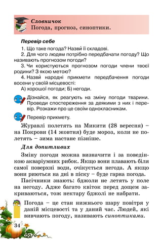 34
Словничок
Погода, прогноз, синоптики.
Перевір себе
1.	Що таке погода? Назви її складові.
2.	Для чого людям потрібно передбачати погоду? Що
називають прогнозом погоди?
3.	Чи користуються прогнозом погоди члени твоєї
родини­? З якою метою?
4.	Назви народні прикмети передбачення погоди
восени­у своїй місцевості:
А) хорошої погоди; Б) негоди.
Дізнайся, як реагують на зміну погоди тварини.
Проведи спостереження за деякими з них і пере-
вір. Розкажи про це своїм однокласникам.
Перевір прикмету.
Журавлі полетять на Микити (28 вересня) –
на Покрови (14 жовтня) буде мороз, коли не по-
летять – зима настане пізніше.
Для допитливих
Зміну погоди можна визначити і за поведін-
кою акваріумних рибок. Якщо вони плавають біля
самої поверхні води, очікується негода. А якщо
вони риються на дні в піску – буде гарна погода.
Пасiчники знають: бджоли не летять у поле
на негоду. Адже багато квiток перед дощем за-
криваються, тож нектару бджолi не набрати.
Погода – це стан нижнього шару повітря у
даній місцевості та у даний час. Людей, які
вивчають погоду, називають синоптиками.
 