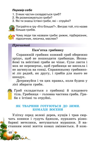 48
Перевір себе
1.	З яких частин складається гриб?
2.	Як розмножуються гриби?
3.	Які ти знаєш їстівні гриби, які – отруйні?
Пограйте в гру «Хто більше?». Виграє той, хто назве
більше грибів.
Чому люди так назвали гриби: рижик, підберезник,
підосичник, лисичка, маслюк?
Прочитай
Пам’ятка грибнику
Справжній грибник кожний гриб обережно
зрізує, щоб не пошкодити грибницю. Незна-
йомі та неїстівні гриби не чіпає. Сухе листя і
мох не перевертає, щоб грибниця не висохла і
не загинула на сонці. Справжньому грибнико-
ві ліс радий, як другу, і грибів для нього не
шкодує.
Дотримуйся і ти цих правил, коли будеш у
лісі збирати гриби.
Гриб складається з грибниці й плодового
тіла. Грибниця – головна частина гриба. Гри-
би є їстівні­ та отруйні.
ЯК ТВАРИНИ ГОТУЮТЬСЯ ДО ЗИМИ.
КОМАХИ ВОСЕНИ
Улітку серед зелені дерев, кущів і трав сюр-
чать коники і гудуть бджоли, пурхають різно-
барвні метелики, метушаться мурашки. З на-
станням осені життя комах змінюється. З кож-
?
 
