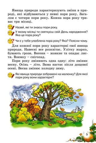 5
Явища природи характеризують зміни в при-
роді, які відбуваються у певні пори року. Зага-
лом є чотири пори року. Кожна пора року три-
ває три місяці.
Назви, які ти знаєш пори року.
У якому місяці ти святкуєш свій День народження?
Яка це пора року?
Чи є у тебе улюблена пора року? Яка? Поясни чому.
Для кожної пори року характерні свої явища
природи. Навесні все розквітає. Улітку жарко,
бувають грози. Восени – жовкне та опадає лис-
тя. Взимку – снігопад.
Пори року змінюють одна одну: літо змінює
весну. Осінь – літо. Зима настає після дощової
осені. Весна змінює холодну зиму.
Які явища природи зображені на малюнку? Для якої
пори року вони характерні?
?
 