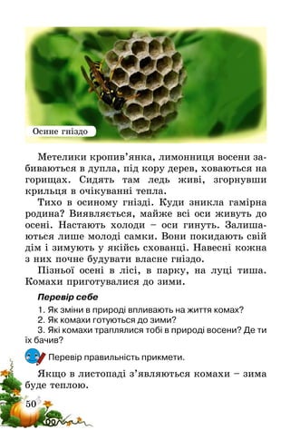 50
Метелики кропив’янка, лимонниця восени за-
биваються в дупла, під кору дерев, ховаються на
горищах. Сидять там ледь живі, згорнувши
крильця в очікуванні тепла.
Тихо в осиному гнізді. Куди зникла гамірна
родина? Виявляється, майже всі оси живуть до
осені. Настають холоди – оси гинуть. Залиша-
ються лише молоді самки. Вони покидають свій
дім і зимують у якійсь схованці. Навесні кожна
з них почне будувати власне гніздо.
Пізньої осені в лісі, в парку, на луці тиша.
Комахи приготувалися до зими.
Перевір себе
1.	Як зміни в природі впливають на життя комах?
2.	Як комахи готуються до зими?
3.	Які комахи траплялися тобі в природі восени? Де ти
їх бачив?
Перевір правильність прикмети.
Якщо в листопаді з’являються комахи – зима
буде теплою.
Осине гніздо
 