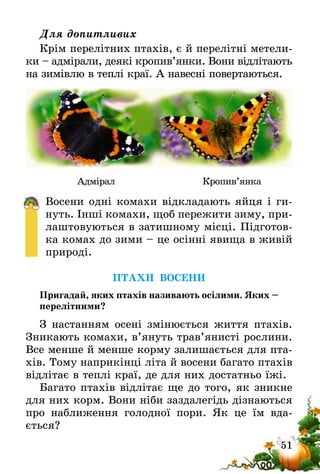 51
Для допитливих
Крім перелітних птахів, є й перелітні метели-
ки – адмірали, деякі кропив’янки. Вони відлітають
на зимівлю в теплі краї. А навесні повертаються.
            Адмірал                            Кропив’янка
Восени одні комахи відкладають яйця і ги-
нуть. Інші комахи, щоб пережити зиму, при-
лаштовуються в затишному місці. Підготов-
ка комах до зими – це осінні явища в живій
природі.
ПТАХИ ВОСЕНИ
Пригадай, яких птахів називають осілими. Яких –
перелітними?
З настанням осені змінюється життя птахів.
Зникають комахи, в’януть трав’янисті рослини.
Все менше й менше корму залишається для пта-
хів. Тому наприкінці літа й восени багато птахів
відлітає в теплі краї, де для них достатньо їжі.
Багато птахів відлітає ще до того, як зникне
для них корм. Вони ніби заздалегідь дізнаються
про наближення голодної пори. Як це їм вда­
ється?
 