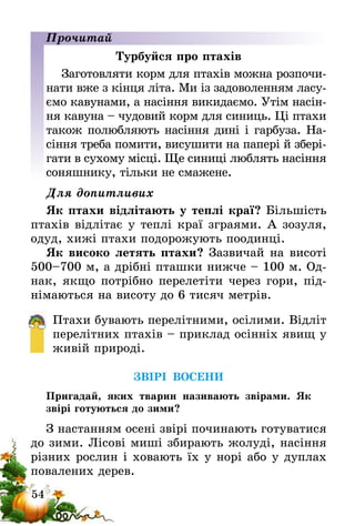 54
Прочитай
Турбуйся про птахів
Заготовляти корм для птахів можна розпочи-
нати вже з кінця літа. Ми із задоволенням ласу-
ємо кавунами, а насіння викидаємо. Утім насін-
ня кавуна – чудовий корм для синиць. Ці птахи
також полюбляють насіння дині і гарбуза. На-
сіння треба помити, висушити на папері й збері-
гати в сухому місці. Ще синиці люблять насіння
соняшнику, тільки не смажене.
Для допитливих
Як птахи відлітають у теплі краї? Більшість
птахів відлітає у теплі краї зграями. А зозуля,
одуд, хижі птахи подорожують поодинці.
Як високо летять птахи? Зазвичай на висоті
500–700 м, а дрібні пташки нижче – 100 м. Од-
нак, якщо потрібно перелетіти через гори, під-
німаються на висоту до 6 тисяч метрів.
Птахи бувають перелітними, осілими. Відліт
перелітних птахів – приклад осінніх явищ у
живій природі.
ЗВІРІ ВОСЕНИ
Пригадай, яких тварин називають звірами. Як
звірі готуються до зими?
З настанням осені звірі починають готуватися
до зими. Лісові миші збирають жолуді, насіння
різних рослин і ховають їх у норі або у дуплах
повалених дерев.
 