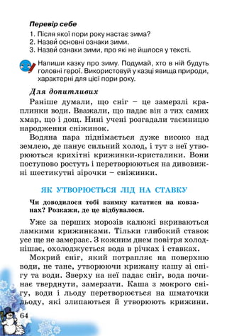 64
Перевір себе
1.	Після якої пори року настає зима?
2.	Назви основні ознаки зими.
3.	Назви ознаки зими, про які не йшлося у тексті.
Напиши казку про зиму. Подумай, хто в ній будуть
головні герої. Використовуй у казці явища природи,
характерні для цієї пори року.
Для допитливих
Раніше думали, що сніг – це замерзлі кра-
плинки води. Вважали, що падає він з тих самих
хмар, що і дощ. Нині учені розгадали таємницю
народження сніжинок.
Водяна пара піднімається дуже високо над
землею, де панує сильний холод, і тут з неї утво-
рюються крихітні крижинки-кристалики. Вони
поступово ростуть і перетворюються на дивовиж-
ні шестикутні зірочки – сніжинки.
ЯК УТВОРЮЄТЬСЯ ЛІД НА СТАВКУ
Чи доводилося тобі взимку кататися на ковза-
нах? Розкажи, де це відбувалося.
Уже за перших морозів калюжі вкриваються
ламкими крижинками. Тільки глибокий ставок
усе ще не замерзає. З кожним днем повітря холод­
нішає, охолоджується вода в річках і ставках.
Мокрий сніг, який потрапляє на поверхню
води, не тане, утворюючи крижану кашу зі сні-
гу та води. Зверху на неї падає сніг, вода почи-
нає тверднути, замерзати. Каша з мокрого сні-
гу, води і льоду перетворюється на шматочки
льоду, які злипаються й утворюють крижини.
 