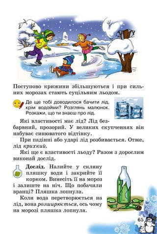 65
Поступово крижини збільшуються і при силь-
них морозах стають суцільним льодом.
Де ще тобі доводилося бачити лід,
крім водойми? Розглянь малюнок.
Розкажи, що ти знаєш про лід.
Які властивості має лід? Лід без-
барвний, прозорий. У великих скупченнях він
набуває синюватого відтінку.
При падінні або ударі лід розбивається. Отже,
лід крихкий.
Які ще є властивості льоду? Разом з дорослим
виконай дослід.
Дослід. Налийте у скляну
пляшку води і закрийте її
корком. Винесіть її на мороз
і залиште на ніч. Що побачили
вранці? Пляшка лопнула.
Коли вода перетворюється на
лід, вона розширюється, ось чому
на морозі пляшка лопнула.
 
