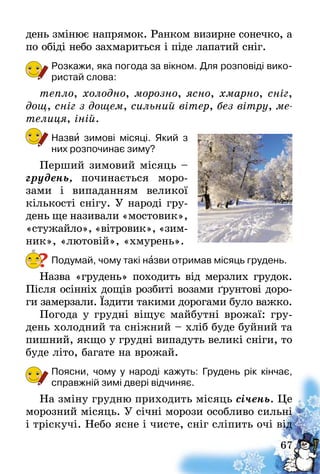 67
день змінює напрямок. Ранком визирне сонечко, а
по обіді небо захмариться і піде лапатий сніг.
Розкажи, яка погода за вікном. Для розповіді вико-
ристай слова:
тепло, холодно, морозно, ясно, хмарно, сніг,
дощ, сніг з дощем, сильний вітер, без вітру, ме­
телиця, іній.
Назви зимові місяці. Який з
них розпочинає зиму?
Перший зимовий місяць –
грудень, починається моро­
зами і випаданням великої
кількості снігу. У народі гру-
день ще називали «мостовик»,
«стужайло», «вітровик», «зим­
ник», «лютовій», «хмурень».
Подумай, чому такі назви отримав місяць грудень.
Назва «грудень» походить від мерзлих грудок.
Після осінніх дощів розбиті возами ґрунтові доро-
ги замерзали. Їздити такими дорогами було важко.
Погода у грудні віщує майбутні врожаї: гру-
день холодний та сніжний – хліб буде буйний та
пишний, якщо у грудні випадуть великі сніги, то
буде літо, багате на врожай.
Поясни, чому у народі кажуть: Грудень рік кінчає,
справжній зимі двері відчиняє.
На зміну грудню приходить місяць січень. Це
морозний місяць. У січні морози особливо сильні
і тріскучі. Небо ясне і чисте, сніг сліпить очі від
?
 