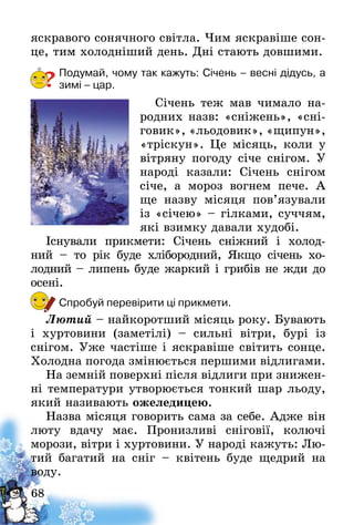68
яскравого сонячного світла. Чим яскравіше сон-
це, тим холодніший день. Дні стають довшими.
Подумай, чому так кажуть: Січень – весні дідусь, а
зимі – цар.
Січень теж мав чимало на-
родних назв: «сніжень», «сні-
говик», «льодовик», «щипун»,
«тріскун». Це місяць, коли у
вітряну погоду січе снігом. У
народі казали: Січень снігом
січе, а мороз вогнем­  пече. А
ще назву місяця пов’язували
із «січею» – гілками, суччям,
які взимку давали худобі.
Існували прикмети: Січень сніжний і холод-
ний  – то рік буде хлібородний, Якщо січень хо­
лодний – липень буде жаркий і грибів не жди до
осені.
Спробуй перевірити ці прикмети.
Лютий – найкоротший місяць року. Бувають
і хуртовини (заметілі) – сильні вітри, бурі із
снігом­. Уже частіше і яскравіше світить сонце.
Холодна погода змінюється першими відлигами.
На земній поверхні після відлиги при знижен-
ні температури утворюється тонкий шар льоду,
який називають ожеледицею.
Назва місяця говорить сама за себе. Адже він
люту вдачу має. Пронизливі сніговії, колючі
моро­зи, вітри і хуртовини. У народі кажуть: Лю-
тий багатий на сніг – квітень буде щедрий на
воду.
?
 