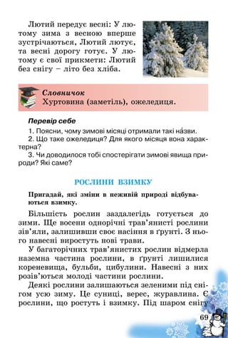 69
Лютий передує весні: У лю­
­тому зима з весною вперше
зустрічаються, Лютий лютує,
та весні дорогу готує. У  лю-
тому є свої прикмети: Лютий
без снігу – літо без хліба­.
Словничок
Хуртовина (заметіль), ожеледиця.
Перевір себе
1.	Поясни, чому зимові місяці отримали такі назви.
2.	Що таке ожеледиця? Для якого місяця вона харак-
терна?
3.	Чи доводилося тобі спостерігати зимові явища при-
роди? Які саме?
РОСЛИНИ ВЗИМКУ
Пригадай, які зміни в неживій природі відбува-
ються взимку.
Більшість рослин заздалегідь готується до
зими. Ще восени однорічні трав’янисті рослини
зів’яли, залишивши своє насіння в ґрунті. З ньо-
го навесні виростуть нові трави.
У багаторічних трав’янистих рослин відмерла
наземна частина рослини, в ґрунті лишилися
кореневища, бульби, цибулини. Навесні з них
розів’ються молоді частини рослини.
Деякі рослини залишаються зеленими під сні-
гом усю зиму. Це суниці, верес, журавлина. Є
рослини, що ростуть і взимку. Під шаром снігу
 