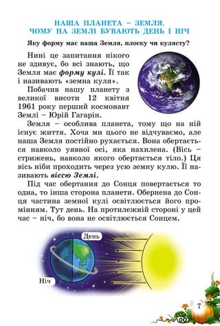 7
НАША ПЛАНЕТА – ЗЕМЛЯ.
ЧОМУ НА ЗЕМЛІ БУВАЮТЬ ДЕНЬ І НІЧ
Яку форму має наша Земля, плоску чи кулясту?
Нині це запитання нікого
не здивує, бо всі знають, що
Земля має форму кулі. Її так
і називають «земна куля».
Побачив нашу планету з
великої висоти 12 квітня
1961 року перший космонавт
Землі – Юрій Гагарін.
Земля – особлива планета, тому що на ній
існує­ життя. Хоча ми цього не відчуваємо, але
наша Земля постійно рухається. Вона обертаєть-
ся навколо уявної осі, яка нахилена. (Вісь –
стрижень, навколо якого обертається тіло.) Ця
вісь ніби проходить через усю земну кулю. Її на-
зивають віссю Землі.
Під час обертання до Сонця повертається то
одна, то інша сторона планети. Обернена до Сон-
ця частина земної кулі освітлюється його про-
мінням. Тут день. На протилежній стороні у цей
час – ніч, бо вона не освітлюється Сонцем.
Ніч
День
 