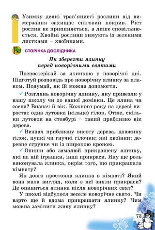 73
Узимку деякі трав’янисті рослини від ви-
мерзання захищає сніговий покрив. Ріст
рослин не припиняється, а лише сповільню-
ється. Хвойні рослини зимують із зеленими
листками – хвоїнками.
СТОРІНКА ДОСЛІДНИКА
Як зберегти ялинку
перед новорічними святами
Поспостерігай за ялинкою у новорічні дні.
Підготуй розповідь про новорічну ялинку за пла-
ном. Подумай, як їй можна допомогти.
	Розглянь новорічну ялинку, яку привезли у
вашу школу чи до вашої домівки. Це ялина чи
сосна? Визнач її вік. Кожного року на дереві ви-
ростає одна лутовка (кільце) гілок. Отже, скіль-
ки лутовок на стовбурі – такий приблизно вік
дерева.
	Визнач приблизну висоту дерева, довжину
гілок, цупкі чи гнучкі гілочки; які хвоїнки; де-
ревце струнке чи із широкою кроною.
	Опиши або замалюй прикрашену ялинку,
які на ній іграшки, інші прикраси. Яку ще роль
виконувала ялинка, окрім того, що прикрашала
кімнату?
Як довго простояла ялинка в кімнаті? Який
вона мала вигляд, коли з неї зняли прикраси?
Де опиниться ялинка після новорічних свят?
У школі відбулося веселе новорічне свято. Чи
варто ще й вдома прикрашати ялинку? Чим
можна замінити живу ялинку?
 
