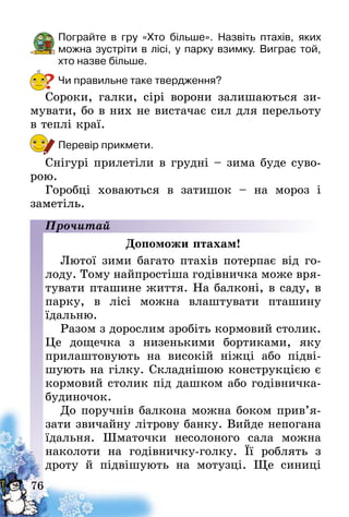 76
Пограйте в гру «Хто більше». Назвіть птахів, яких
можна зустріти в лісі, у парку взимку. Виграє той,
хто назве більше.
Чи правильне таке твердження?
Сороки, галки, сірі ворони залишаються зи-
мувати, бо в них не вистачає сил для перельоту
в теплі краї.
Перевір прикмети.
Снігурі прилетіли в грудні – зима буде суво-
рою.
Горобці ховаються в затишок – на мороз і
заме­тіль.
Прочитай
Допоможи птахам!
Лютої зими багато птахів потерпає від го-
лоду. Тому найпростіша годівничка може вря-
тувати пташине життя. На балконі, в саду, в
парку, в лісі можна влаштувати пташину
їдальню.
Разом з дорослим зробіть кормовий столик.
Це дощечка з низенькими бортиками, яку
прилаштовують на високій ніжці або підві­
шують на гілку. Складнішою конструкцією є
кормовий столик під дашком або годівничка-
будиночок.
До поручнів балкона можна боком прив’я­
зати звичайну літрову банку. Вийде непогана
їдальня. Шматочки несолоного сала можна
наколоти на годівничку-голку. Її роблять з
дроту й підвішують на мотузці. Ще синиці
?
 