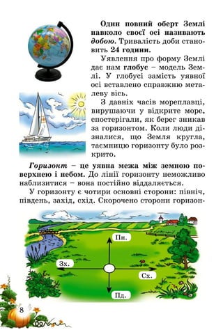 8
Один повний оберт Землі
навколо своєї осі називають
добою. Тривалість доби стано-
вить 24 години.
Уявлення про форму Землі
дає нам глобус – модель Зем-
лі. У глобусі замість уявної
осі вставлено справжню мета-
леву вісь.
З давніх часів мореплавці,
вирушаючи у відкрите море,
спостерігали, як берег зникав
за горизонтом. Коли люди ді-
зналися, що Земля кругла,
таємницю горизонту було роз-
крито.
Горизонт – це уявна межа між земною по-
верхнею і небом. До лінії горизонту неможливо
наблизитися – вона постійно віддаляється.
У горизонту є чотири основні сторони: північ,
південь, захід, схід. Скорочено сторони горизон-
Пн.
Зх.
Сх.
Пд.
 