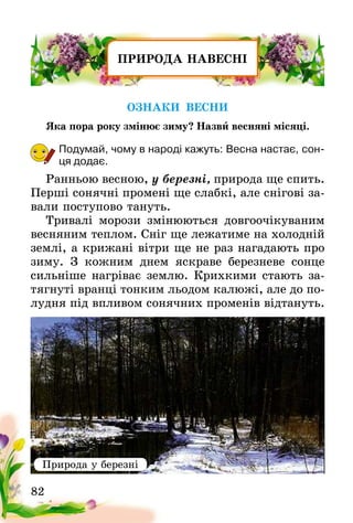 82
ПРИРОДА НАВЕСНІ
ОЗНАКИ ВЕСНИ
Яка пора року змінює зиму? Назви весняні місяці.
Подумай, чому в народі кажуть: Весна настає, сон-
ця додає.
Ранньою весною, у березні, природа ще спить.
Перші сонячні промені ще слабкі, але снігові за-
вали поступово тануть.
Тривалі морози змінюються довгоочікуваним
весняним теплом. Сніг ще лежатиме на холодній
землі, а крижані вітри ще не раз нагадають про
зиму. З кожним днем яскраве березневе сонце
сильніше нагріває землю. Крихкими стають за-
тягнуті вранці тонким льодом калюжі, але до по-
лудня під впливом сонячних променів відтануть.
Природа у березні
 