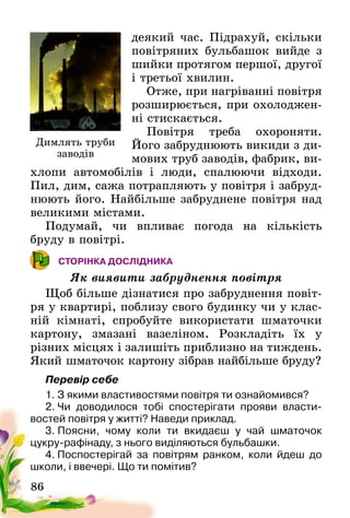 86
деякий час. Підрахуй, скільки
повітряних бульбашок вийде з
шийки протягом першої, другої
і третьої хвилин.
Отже, при нагріванні повітря
розширюється, при охолоджен-
ні стискається.
Повітря треба охороняти.
Його забруднюють викиди з ди-
мових труб за­водів, фабрик, ви-
хлопи автомобілів і люди, спалю­ючи відходи.
Пил, дим, сажа потрапляють у повітря і забруд-
нюють його. Найбільше за­бруднене повітря над
великими містами.
Подумай, чи впливає погода на кількість
бруду­ в повітрі.
СТОРІНКА ДОСЛІДНИКА
Як виявити забруднення повітря
Щоб більше дізнатися про забруднення повіт­
ря у квартирі, поблизу свого будинку чи у клас-
ній кімнаті, спробуйте використати шматочки
картону, змазані вазеліном. Розкладіть їх у
різних­ місцях і залишіть приблизно на тиждень.
Який шматочок картону зібрав найбільше бруду?
Перевір себе
1. З якими властивостями повітря ти ознайомився?
2. Чи доводилося тобі спостерігати прояви власти­
востей повітря у житті? Наведи приклад.
3. Поясни, чому коли ти вкидаєш у чай шматочок
цукру-рафінаду, з нього виділяються бульбашки.
4. Поспостерігай за повітрям ранком, коли йдеш до
школи, і ввечері. Що ти помітив?
Димлять труби
заводів
 