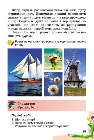 89
Вітер сприяє розповсюдженню насіння, руху
вітрильних яхт. Допомагає людині переносити
сильну спеку (подув вітерець – стало прохолод-
ніше). Водночас дуже сильний вітер приносить
урагани, що іноді призводить до руйнування
житла людини, аварій морських кораблів.
Сильний вітер з грозою, дощем або снігом на-
зивають бурею.
Розглянь малюнки і розкажи, яку користь приносить
вітер.
Словничок
Ураган, буря.
Перевір себе
1.	Що таке вітер?
2.	Поясни, чому виникає вітер.
3.	Розкажи, як людина використовує вітер.
 