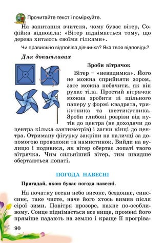 90
Прочитайте текст і поміркуйте.
На запитання вчителя, чому буває вітер, Со-
фійка відповіла: «Вітер піднімається тому, що
дерева хитають своїми гілками».
Чи правильно відповіла дівчинка? Яка твоя відповідь?
Для допитливих
Зроби вітрячок
Вітер – «невидимка». Його
не можна сприйняти зором,
зате можна побачити, як він
рухає тіла. Простий вітрячок
можна зробити зі щільного
паперу у формі квадрата, три-
кутника та шестикутника.
Зроби глибокі розрізи від ку-
тів до центра (не доходячи до
центра кілька сан­тиметрів) і загни кінці до цен-
тра. Отриману фігурку закріпи на паличці за до-
помогою проволоки та намистинок. Вийди на ву-
лицю і подивися, як вітер обертає лопаті твого
вітрячка. Чим сильніший вітер, тим швидше
обертаються лопаті.
ПОГОДА НАВЕСНІ
Пригадай, якою буває погода навесні.
На початку весни небо високе, бездонне, синє-
синє, таке чисте, наче його хтось вимив після
сірої зими. Повітря прозоре, пахне по-особли­
вому. Сонце піднімається все вище, промені його
пряміше падають на землю і краще її прогріва-
 