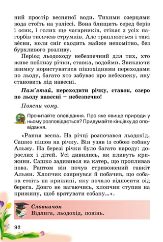 92
ний простір весняної води. Тихими озерцями
вода стоїть на узліссі. Вона блищить серед беріз
і осик, і голих ще чагарників, стікає з усіх па-
горбів тисячею струмків. Але трапляються і такі
весни, коли сніг сходить майже непомітно, без
бурхливого розливу.
Період льодоходу небезпечний для тих, хто
живе поблизу річки, ставка, водойми. Звикаючи
взимку користуватися пішохідними переходами
по льоду, багато хто забуває про небезпеку, яку
становить лід навесні.
Пам’ятай, переходити річку, ставок, озеро
по льоду навесні – небезпечно!
Поясни чому.
Прочитайте оповідання. Про яке явище природи у
ньому розповідається? Придумайте кінцівку до опо-
відання.
«Рання весна. На річці розпочався льодохід.
Сашко пішов на річку. Він узяв із собою собаку
Альму. На березі річки було багато народу: до-
рослих і дітей. Усі дивились, як пливуть кри­
жини. Сашко задивився на катер, що пропливав
повз. Раптом він почув стривожений гавкіт
Альми­. Хлопчик озирнувся й побачив, що соба-
ка стоїть на крижині, яку почало відносити від
берега. Довго не вагаючись, хлопчик ступив на
крижину, щоб врятувати собаку…».
Словничок
Відлига, льодохід, повінь.
 