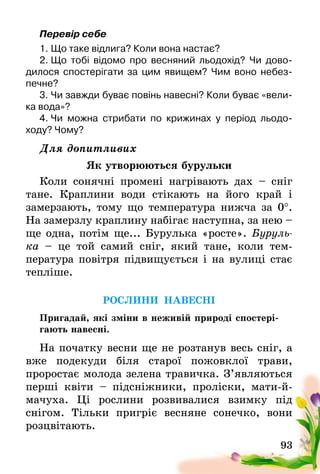 93
Перевір себе
1.	Що таке відлига? Коли вона настає?
2.	Що тобі відомо про весняний льодохід? Чи дово­
дилося спостерігати за цим явищем? Чим воно небез-
печне?
3.	Чи завжди буває повінь навесні? Коли буває «вели-
ка вода»?
4.	Чи можна стрибати по крижинах у період льодо­
ходу? Чому?
Для допитливих
Як утворюються бурульки
Коли сонячні промені нагрівають дах – сніг
тане. Краплини води стікають на його край і
замерзають­, тому що температура нижча за 0°.
На замерзлу краплину набігає наступна, за нею –
ще одна, потім ще... Бурулька «росте». Буруль­
ка  – це той самий сніг, який тане, коли тем­
пература повітря підвищується і на вулиці стає
тепліше.
РОСЛИНИ НАВЕСНІ
Пригадай, які зміни в неживій природі спостері-
гають навесні.
На початку весни ще не розтанув весь сніг, а
вже подекуди біля старої пожовклої трави,
проростає­ молода зелена травичка. З’являються
перші квіти – підсніжники, проліски, мати-й-
мачуха. Ці рослини розвивалися взимку під
снігом­. Тільки пригріє весняне сонечко, вони
розцвітають.
 