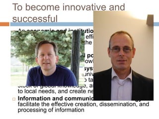 To become innovative and
successful
   An economic and institutional regime to
    provide incentives for the efficient use of existing
    and new knowledge and the flourishing of
    entrepreneurship;
   An educated and skilled population to
    create, share, and use knowledge well;
   An efficient innovation system of
    firms, research centres, universities, consultants
    and other organizations to tap into the growing
    stock of global knowledge, assimilate and adapt it
    to local needs, and create new technology;
   Information and communication technology to
    facilitate the effective creation, dissemination, and
    processing of information
 