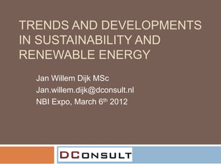 TRENDS AND DEVELOPMENTS
IN SUSTAINABILITY AND
RENEWABLE ENERGY
  Jan Willem Dijk MSc
  Jan.willem.dijk@dconsult.nl
  NBI Expo, March 6th 2012
 