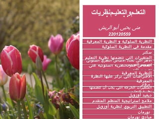 ‫نظريات‬‫م‬‫التعليـ‬‫و‬‫م‬‫التعلـ‬
‫الريش‬ ‫أبو‬ ‫يحيى‬ ‫منى‬
220120559
‫المعرفية‬ ‫النظرية‬ ‫و‬ ‫السلوكية‬ ‫النظرية‬
‫على‬ ‫السلوكية‬ ‫النظرية‬ ‫فكر‬ ‫انعكاس‬
‫التدريس‬ ‫تصميم‬
‫سكنر‬
‫برونر‬
‫المعرفية‬ ‫النظرية‬
‫تتضمنها‬ ‫أن‬ ‫يجب‬ ‫التي‬ ‫الحرجة‬ ‫المتغيرات‬
‫التعليم‬ ‫نظرية‬
‫أوزوبل‬ ‫ديفيد‬
‫المتقدم‬ ‫المنظم‬ ‫استراتيجية‬ ‫مʤحĬ
‫السلوكية‬ ‫النظرية‬ ‫في‬ ‫مقدمة‬
‫السلوكي‬ ‫النظري‬ ‫الساس‬ ‫تحدد‬ ‫التي‬ ‫الطر‬
‫التدريس‬ ‫لتصميم‬
‫التعليم‬ ‫نظرية‬ ‫تتضمنها‬ ‫التي‬ ‫المتغيرات‬
‫النظرة‬ ‫عليها‬ ‫تركز‬ ‫التي‬ ‫الفتراضات‬
‫المعرفية‬
‫أوزوبل‬ ‫لنظرية‬ ‫التربوي‬ ‫التطبيقĬ
‫نورمان‬ ‫مبادئ‬
‫نورمان‬
‫السلوكية‬ ‫النظرية‬ ‫في‬ ‫مقدمة‬
 
