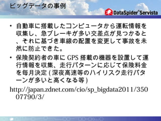 ビッグデータの事例


• 自動車に搭載したコンピュータから運転情報を
  収集し、急ブレーキが多い交差点が見つかると
  、それに基づき車線の配置を変更して事故を未
  然に防止できた。
• 保険契約者の車に GPS 搭載の機器を設置して運
  行情報を収集、走行パターンに応じて保険料金
  を毎月決定 ( 深夜高速等のハイリスク走行パタ
  ーンが多いと高くなる等 )
http://japan.zdnet.com/cio/sp_bigdata2011/350
  07790/3/
 