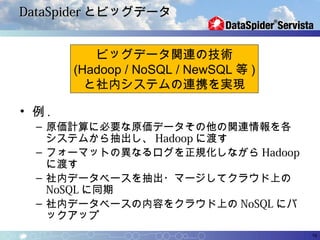 DataSpider とビッグデータ


          ビッグデータ関連の技術
       (Hadoop / NoSQL / NewSQL 等 )
         と社内システムの連携を実現

• 例.
  – 原価計算に必要な原価データその他の関連情報を各
    システムから抽出し、 Hadoop に渡す
  – フォーマットの異なるログを正規化しながら Hadoop
    に渡す
  – 社内データベースを抽出・マージしてクラウド上の
    NoSQL に同期
  – 社内データベースの内容をクラウド上の NoSQL にバ
    ックアップ
                                      19
 