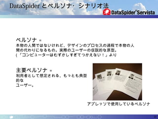 DataSpider とペルソナ・シナリオ法




 ペルソナ   =
 本物の人間ではないけれど、デザインのプロセスの過程で本物の人
 間の代わりになるもの。実際のユーザーの仮説的な原型。
 ( 「コンピューターはむずかしすぎてつかえない！」より


 主要ペルソナ   =
 利用者として想定される、もっとも典型
 的な
 ユーザー。



                      アプレッソで使用しているペルソナ


                                         22
 