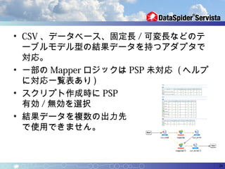 • CSV 、データベース、固定長 / 可変長などのテ
  ーブルモデル型の結果データを持つアダプタで
  対応。
• 一部の Mapper ロジックは PSP 未対応 ( ヘルプ
  に対応一覧表あり )
• スクリプト作成時に PSP
  有効 / 無効を選択
• 結果データを複数の出力先
  で使用できません。



                                   24
 