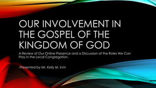 OUR INVOLVEMENT IN
THE GOSPEL OF THE
KINGDOM OF GOD
A Review of Our Online Presence and a Discussion of the Roles We Can
Play in the Local Congregation.
-Presented by Mr. Kelly M. Irvin
 