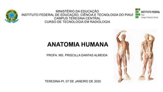 MINISTÉRIO DA EDUCAÇÃO
INSTITUTO FEDERAL DE EDUCAÇÃO, CIÊNCIA E TECNOLOGIA DO PIAUÍ
CAMPUS TERESINA CENTRAL
CURSO DE TECNOLOGIA EM RADIOLOGIA
ANATOMIA HUMANA
PROFA. MS. PRISCILLA DANTAS ALMEIDA
TERESINA-PI, 07 DE JANEIRO DE 2020
 
