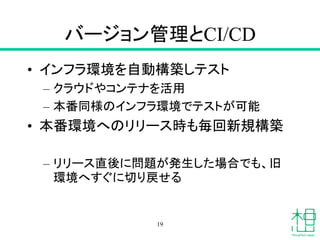 バージョン管理とCI/CD
• インフラ環境を自動構築しテスト
– クラウドやコンテナを活用
– 本番同様のインフラ環境でテストが可能
• 本番環境へのリリース時も毎回新規構築
– リリース直後に問題が発生した場合でも、旧
環境へすぐに切り戻せる
19
 