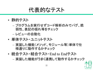代表的なテスト
• 静的テスト
– プログラムを実行せずコード解析のみでバグ、脆
弱性、表記の揺れ等をチェック
– レビューの自動化
• 単体テスト・ユニットテスト
– 実装した機能（メソッド、モジュール等）単体で仕
様通りに動作するかチェック
• 統合テスト・結合テスト・End to Endテスト
– 実装した機能がうまく連携して動作するかチェック
22
 