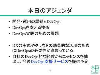 本日のアジェンダ
• 開発・運用の課題とDevOps
• DevOpsを支える技術
• DevOps実践のための課題
• DXの実現やクラウドの効果的な活用のため
にDevOpsの必要性が高まっている
• 自社のDevOps的な経験からエッセンスを抽
出し、今後DevOps支援サービスを提供予定
4
 