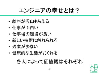 エンジニアの幸せとは？
• 給料が沢山もらえる
• 仕事が面白い
• 仕事場の環境が良い
• 新しい技術に触れられる
• 残業が少ない
• 健康的な生活がおくれる
42
各人によって価値観はそれぞれ
 