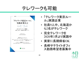 テレワークも可能
263956
私たちはテレワー クを実施し、
働き方改革、危機管理を実現します。
令和3年7月14日
日本仮想化技術株式会社
-我が社のテレワー クルー ル -
遠方の人材にも勤務してもらえるように
感染症（コロナウイルス、インフルエンザ等）の拡大時は原則テレワー クとします
地震等の災害時に社員の安全を考慮しつつ、事業継続を実施します
-メガイベント開催時のテレワー クルー ル -
東京2020大会等の期間中はテレワー クや時差出勤を積極的に実施します
• 「テレワーク東京ルー
ル」実践企業
• 社員9人中、北海道か
ら2名がテレワーク
• 完全テレワークを
2020年3月より実践中
• 実家に長期帰省OK
• 長崎サテライトオフィ
ス勤務希望者募集中
48
 