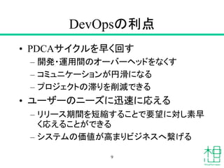 DevOpsの利点
• PDCAサイクルを早く回す
– 開発・運用間のオーバーヘッドをなくす
– コミュニケーションが円滑になる
– プロジェクトの滞りを削減できる
• ユーザーのニーズに迅速に応える
– リリース期間を短縮することで要望に対し素早
く応えることができる
– システムの価値が高まりビジネスへ繋げる
9
 